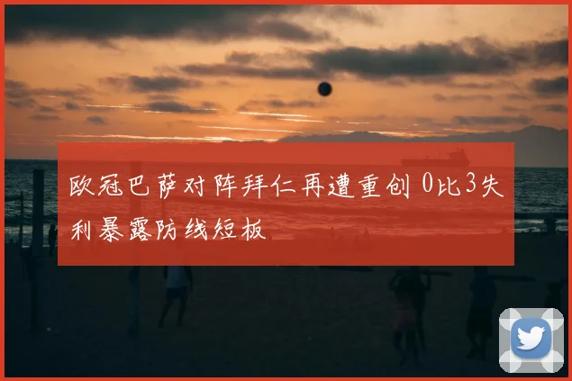 欧冠巴萨对阵拜仁再遭重创 0比3失利暴露防线短板
