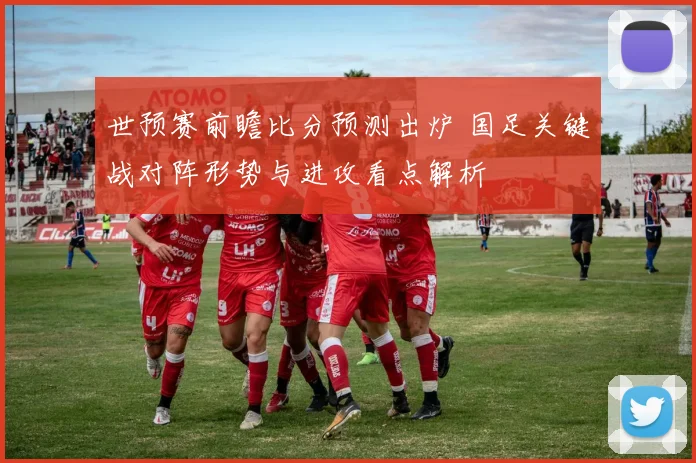 世预赛前瞻比分预测出炉 国足关键战对阵形势与进攻看点解析