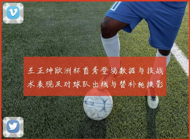 王正坤欧洲杯首秀登场数据与技战术表现及对球队出线与替补轮换影响