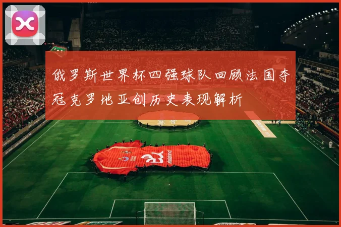 俄罗斯世界杯四强球队回顾法国夺冠克罗地亚创历史表现解析