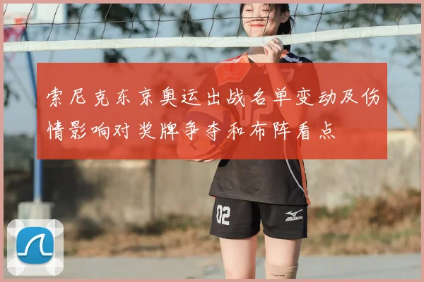 索尼克东京奥运出战名单变动及伤情影响对奖牌争夺和布阵看点