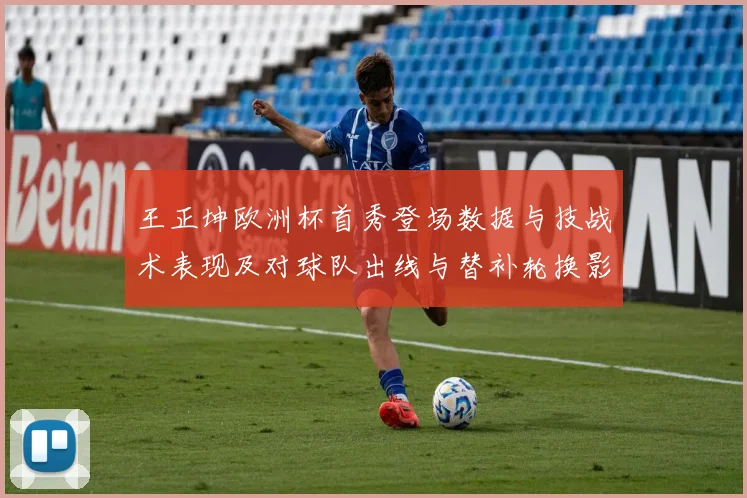 王正坤欧洲杯首秀登场数据与技战术表现及对球队出线与替补轮换影响