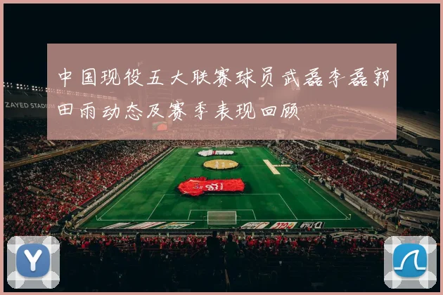 中国现役五大联赛球员武磊李磊郭田雨动态及赛季表现回顾