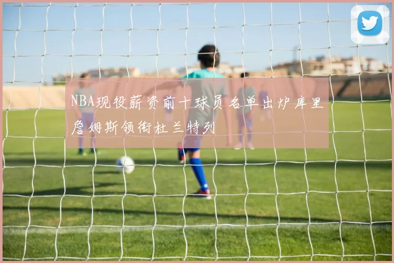NBA现役薪资前十球员名单出炉库里詹姆斯领衔杜兰特列
