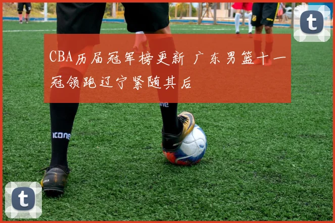 CBA历届冠军榜更新 广东男篮十一冠领跑辽宁紧随其后