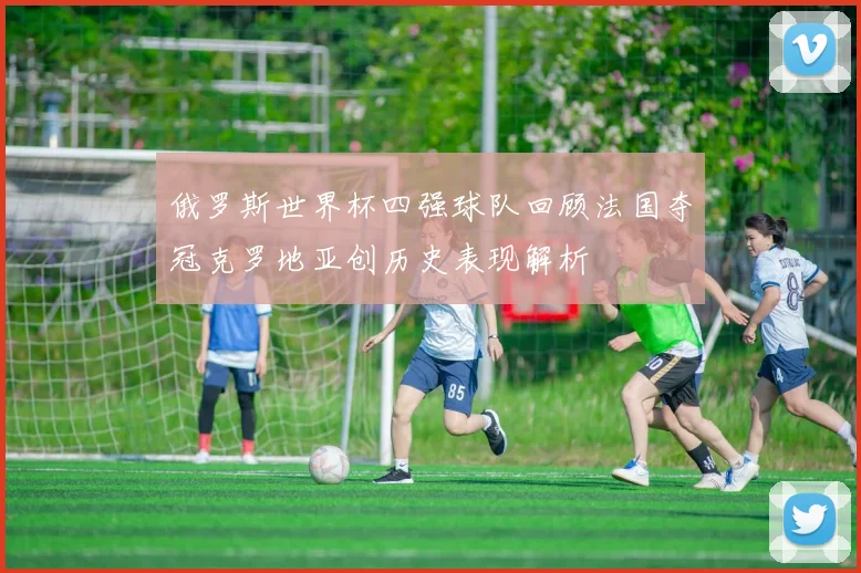 俄罗斯世界杯四强球队回顾法国夺冠克罗地亚创历史表现解析