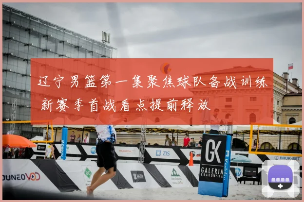 辽宁男篮第一集聚焦球队备战训练 新赛季首战看点提前释放