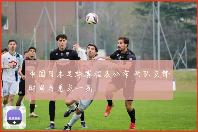 中国日本足球赛程表公布 两队交锋时间与看点一览