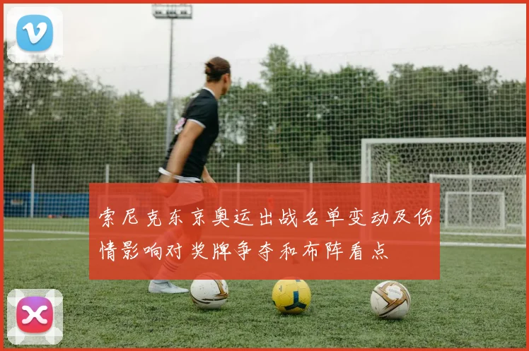 索尼克东京奥运出战名单变动及伤情影响对奖牌争夺和布阵看点