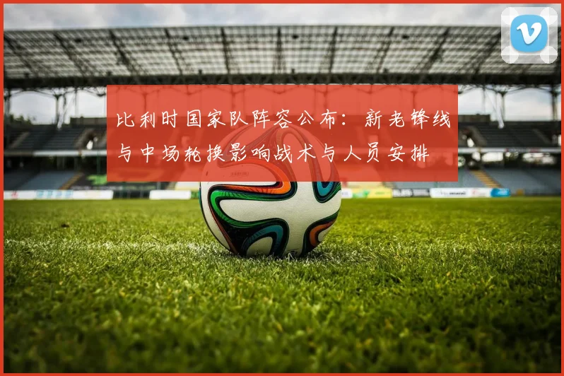 比利时国家队阵容公布：新老锋线与中场轮换影响战术与人员安排