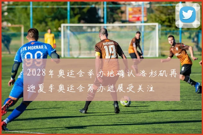 2028年奥运会举办地确认 洛杉矶再迎夏季奥运会筹办进展受关注