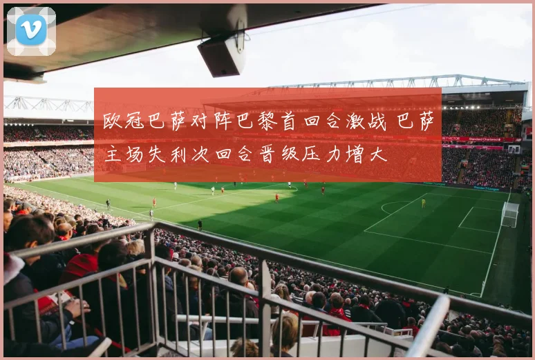 欧冠巴萨对阵巴黎首回合激战 巴萨主场失利次回合晋级压力增大