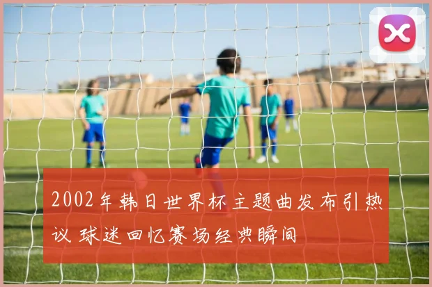 2002年韩日世界杯主题曲发布引热议 球迷回忆赛场经典瞬间