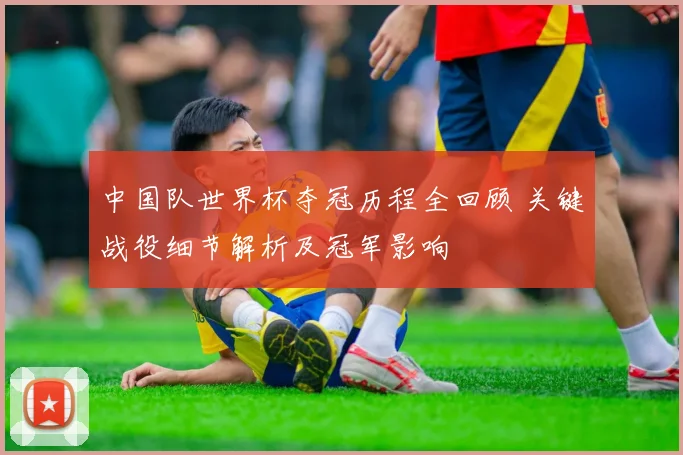 中国队世界杯夺冠历程全回顾 关键战役细节解析及冠军影响