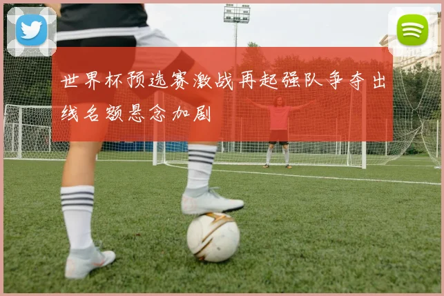 世界杯预选赛激战再起强队争夺出线名额悬念加剧