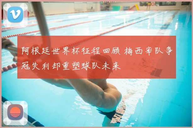 阿根廷世界杯征程回顾 梅西率队争冠失利却重塑球队未来