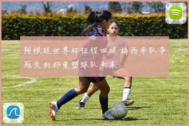 阿根廷世界杯征程回顾 梅西率队争冠失利却重塑球队未来